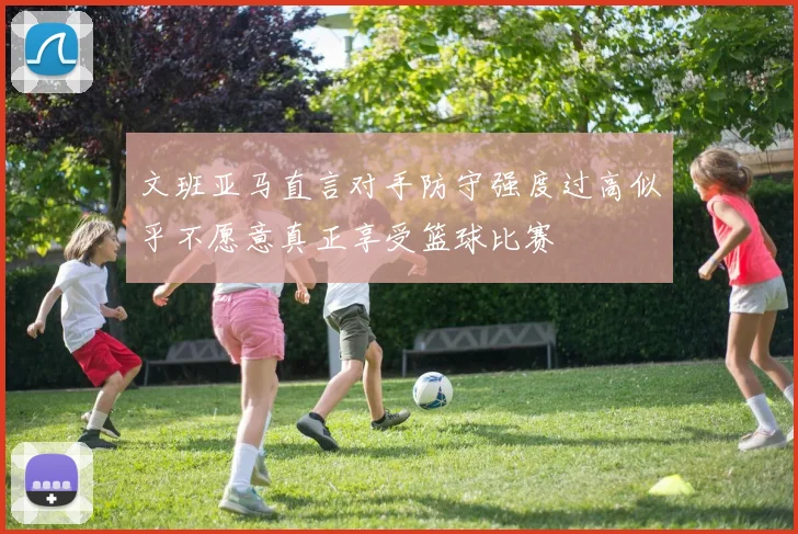 文班亚马直言对手防守强度过高似乎不愿意真正享受篮球比赛